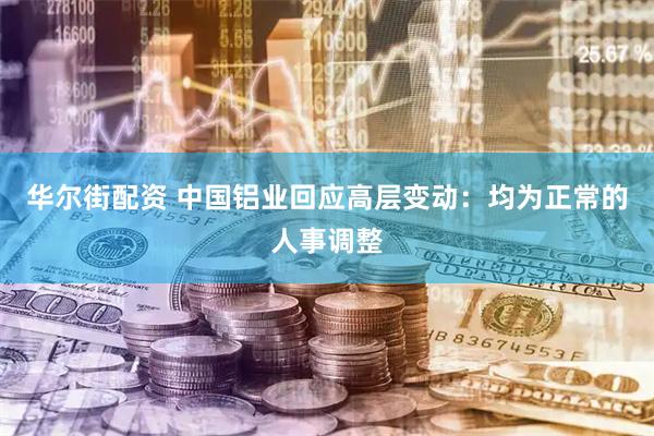 华尔街配资 中国铝业回应高层变动：均为正常的人事调整