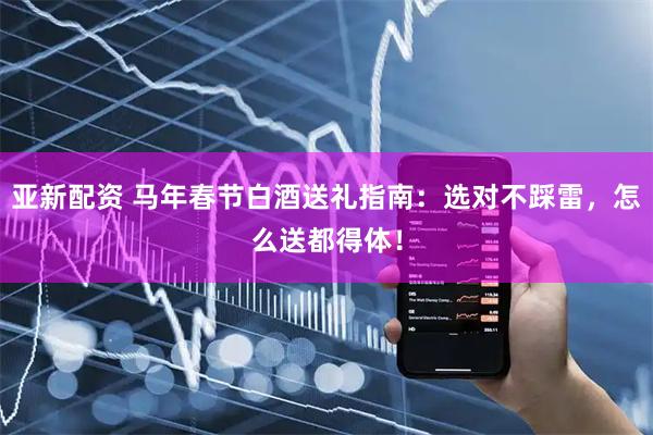 亚新配资 马年春节白酒送礼指南：选对不踩雷，怎么送都得体！