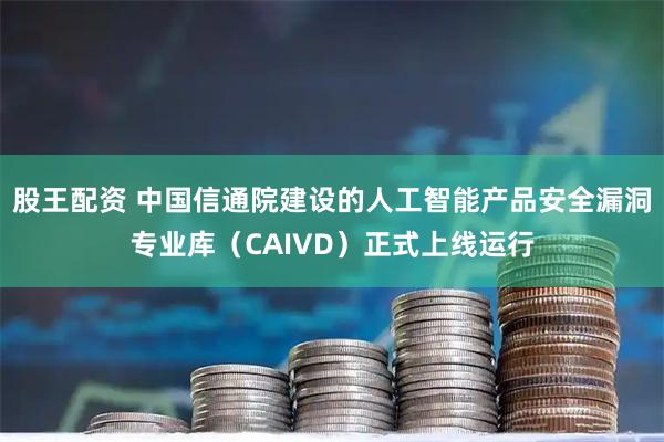 股王配资 中国信通院建设的人工智能产品安全漏洞专业库（CAIVD）正式上线运行