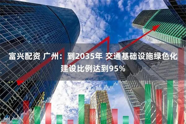 富兴配资 广州：到2035年 交通基础设施绿色化建设比例达到95%
