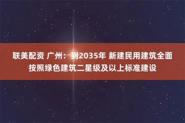 联美配资 广州：到2035年 新建民用建筑全面按照绿色建筑二星级及以上标准建设