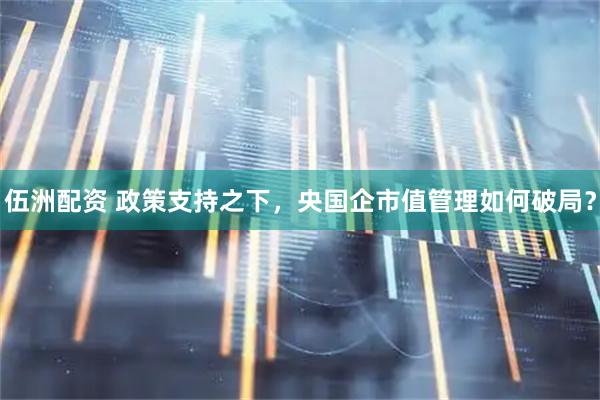伍洲配资 政策支持之下，央国企市值管理如何破局？