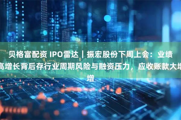 贝格富配资 IPO雷达｜振宏股份下周上会：业绩高增长背后存行业周期风险与融资压力，应收账款大增