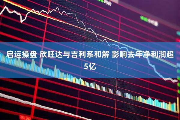 启运操盘 欣旺达与吉利系和解 影响去年净利润超5亿