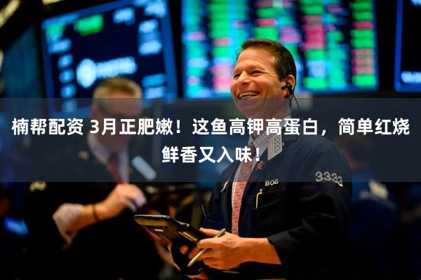 楠帮配资 3月正肥嫩！这鱼高钾高蛋白，简单红烧鲜香又入味！