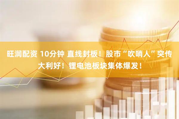 旺润配资 10分钟 直线封板！股市“吹哨人”突传大利好！锂电池板块集体爆发！