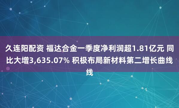 久连阳配资 福达合金一季度净利润超1.81亿元 同比大增3,635.07% 积极布局新材料第二增长曲线
