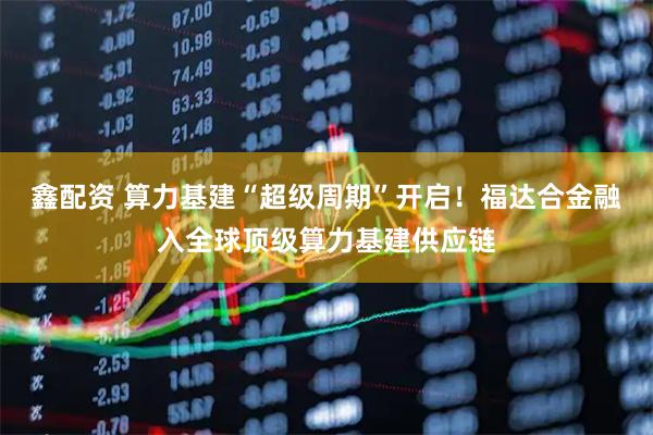 鑫配资 算力基建“超级周期”开启！福达合金融入全球顶级算力基建供应链