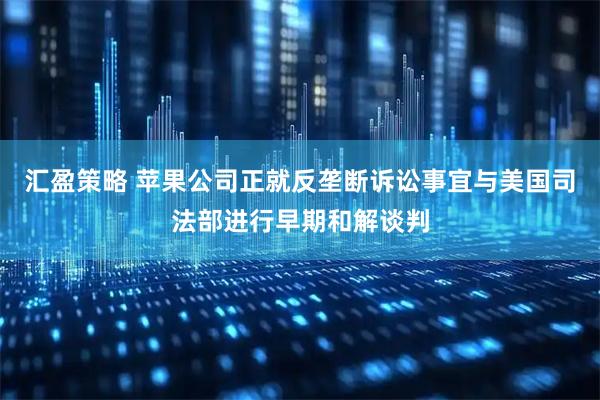 汇盈策略 苹果公司正就反垄断诉讼事宜与美国司法部进行早期和解谈判