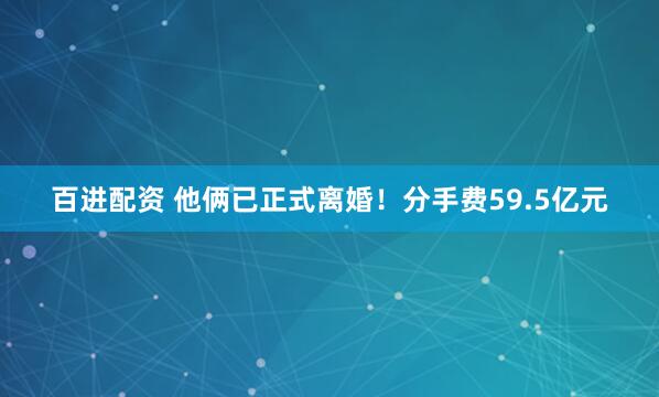 百进配资 他俩已正式离婚！分手费59.5亿元