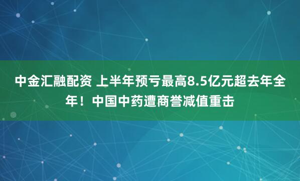 中金汇融配资 上半年预亏最高8.5亿元超去年全年！中国中药遭商誉减值重击